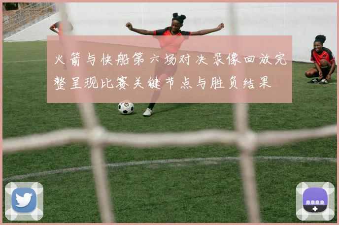 火箭与快船第六场对决录像回放完整呈现比赛关键节点与胜负结果