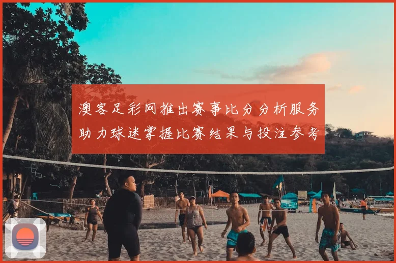 澳客足彩网推出赛事比分分析服务助力球迷掌握比赛结果与投注参考