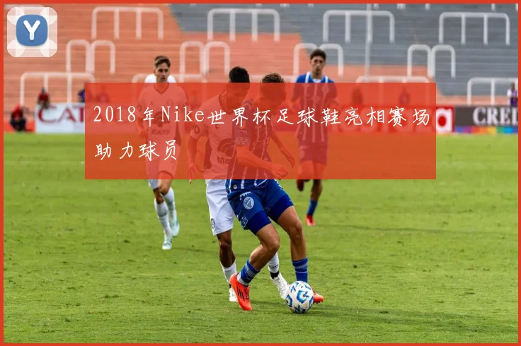 2018年Nike世界杯足球鞋亮相赛场助力球员