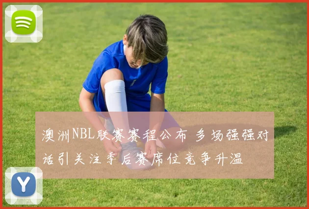 澳洲NBL联赛赛程公布 多场强强对话引关注季后赛席位竞争升温