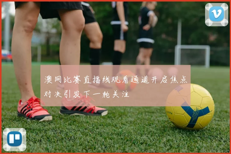 澳网比赛直播线观看通道开启焦点对决引发下一轮关注