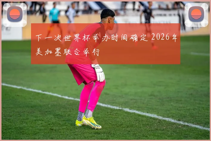 下一次世界杯举办时间确定 2026年美加墨联合举行