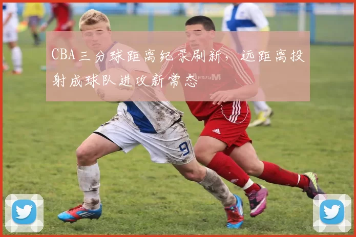 CBA三分球距离纪录刷新，远距离投射成球队进攻新常态