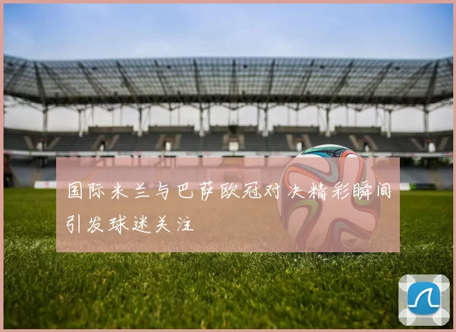 国际米兰与巴萨欧冠对决精彩瞬间引发球迷关注