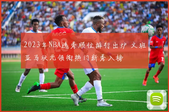 2023年NBA选秀顺位排行出炉 文班亚马状元领衔热门新秀入榜
