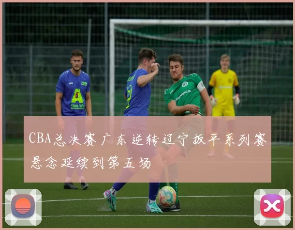 CBA总决赛广东逆转辽宁扳平系列赛悬念延续到第五场