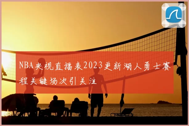 NBA央视直播表2023更新湖人勇士赛程关键场次引关注