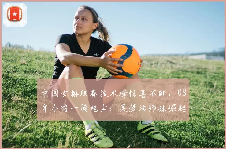 中国女排联赛技术榜惊喜不断,08年小将一骑绝尘,吴梦洁师妹崛起