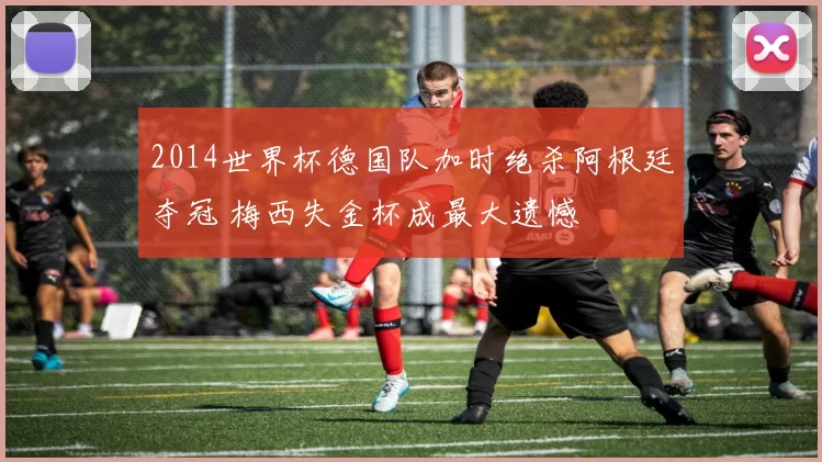 2014世界杯德国队加时绝杀阿根廷夺冠 梅西失金杯成最大遗憾