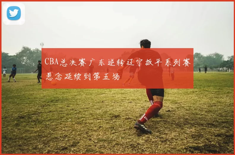 CBA总决赛广东逆转辽宁扳平系列赛悬念延续到第五场