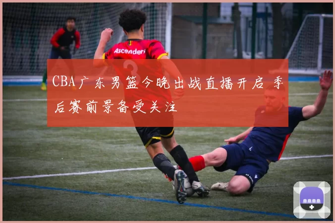 CBA广东男篮今晚出战直播开启 季后赛前景备受关注