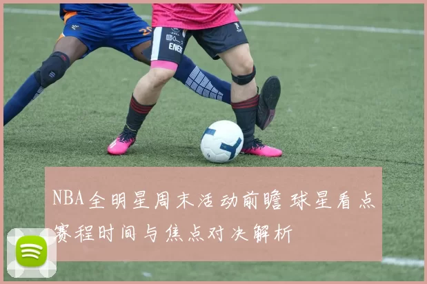 NBA全明星周末活动前瞻 球星看点赛程时间与焦点对决解析