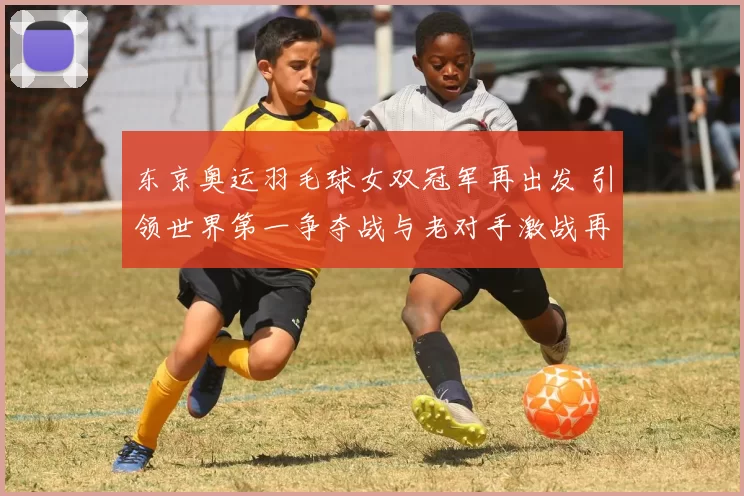 东京奥运羽毛球女双冠军再出发 引领世界第一争夺战与老对手激战再起