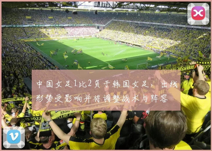 中国女足1比2负于韩国女足，出线形势受影响并将调整战术与阵容