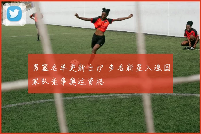 男篮名单更新出炉 多名新星入选国家队竞争奥运资格