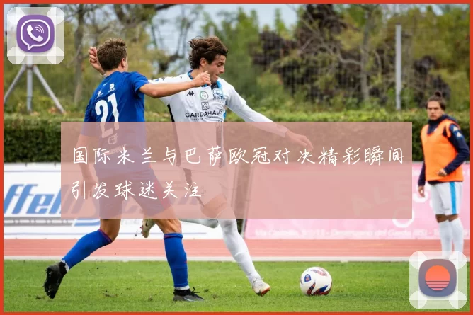 国际米兰与巴萨欧冠对决精彩瞬间引发球迷关注