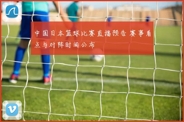 中国日本篮球比赛直播预告 赛事看点与对阵时间公布