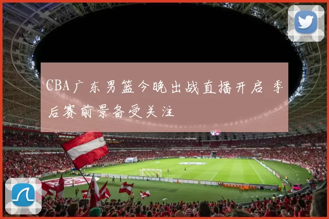 CBA广东男篮今晚出战直播开启 季后赛前景备受关注