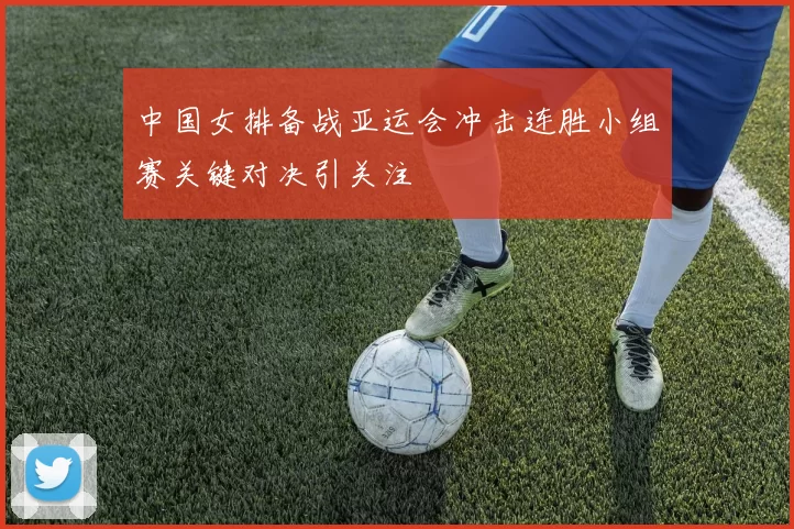 中国女排备战亚运会冲击连胜小组赛关键对决引关注