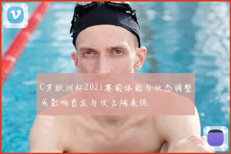 C罗欧洲杯2021赛前体能与状态调整或影响首发与攻击端表现