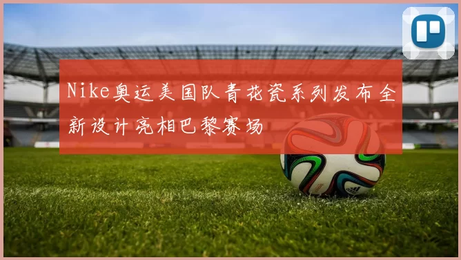 Nike奥运美国队青花瓷系列发布全新设计亮相巴黎赛场