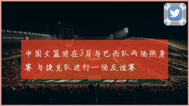 中国女篮将在3月与巴西队两场热身赛 与捷克队进行一场友谊赛