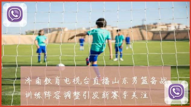 济南教育电视台直播山东男篮备战训练阵容调整引发新赛季关注