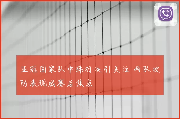 亚冠国家队中韩对决引关注 两队攻防表现成赛后焦点