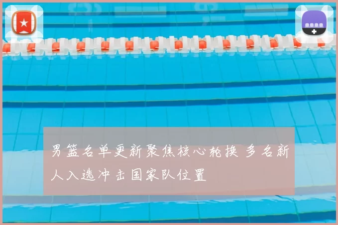 男篮名单更新聚焦核心轮换 多名新人入选冲击国家队位置