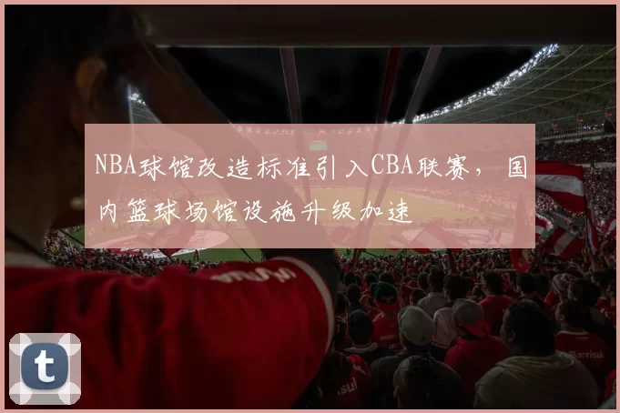 NBA球馆改造标准引入CBA联赛，国内篮球场馆设施升级加速