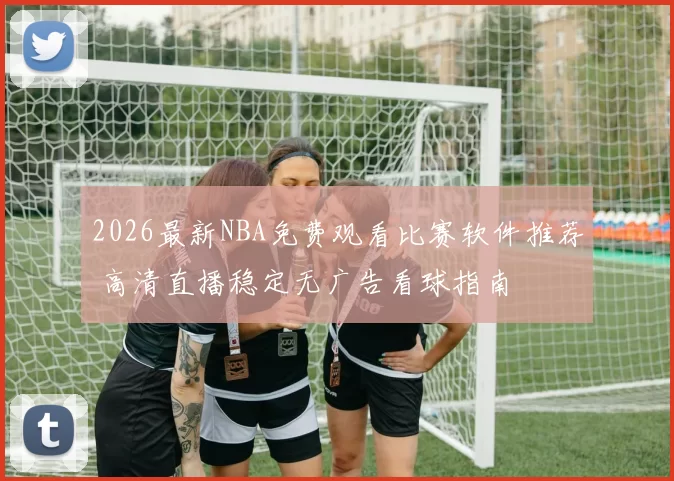 2026最新NBA免费观看比赛软件推荐 高清直播稳定无广告看球指南