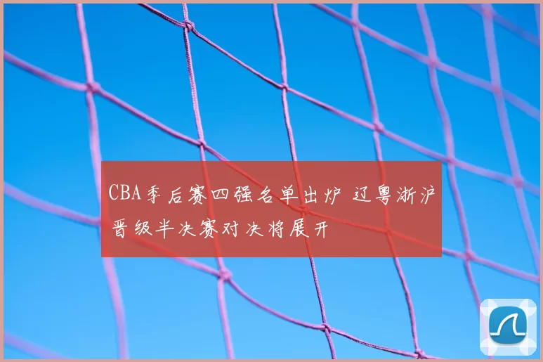 CBA季后赛四强名单出炉 辽粤浙沪晋级半决赛对决将展开