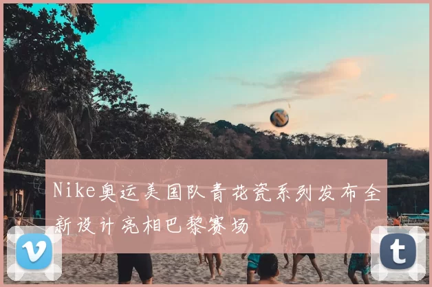 Nike奥运美国队青花瓷系列发布全新设计亮相巴黎赛场