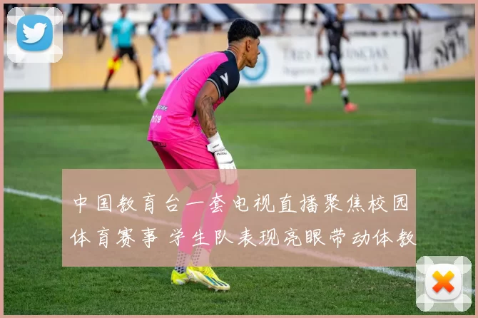 中国教育台一套电视直播聚焦校园体育赛事 学生队表现亮眼带动体教融合关注