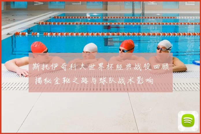 斯托伊奇科夫世界杯经典战役回顾 揭秘金靴之路与球队战术影响