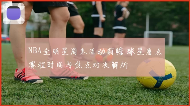 NBA全明星周末活动前瞻 球星看点赛程时间与焦点对决解析