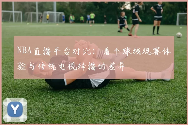 NBA直播平台对比：看个球线观赛体验与传统电视转播的差异