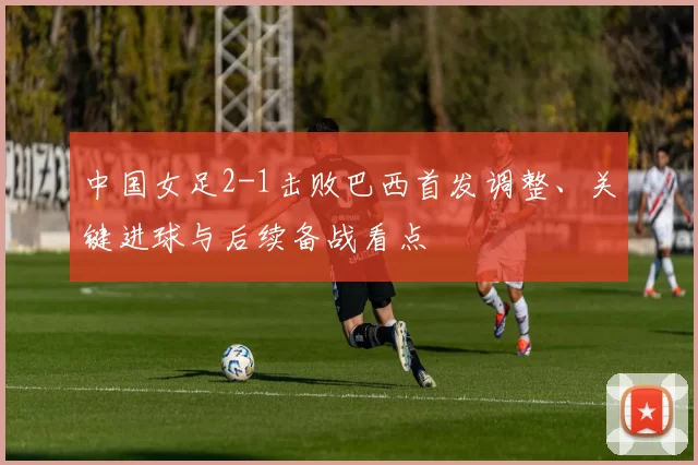 中国女足2-1击败巴西首发调整、关键进球与后续备战看点