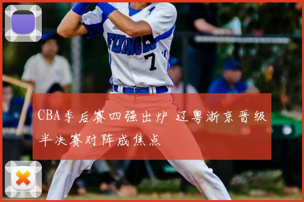 CBA季后赛四强出炉 辽粤浙京晋级半决赛对阵成焦点