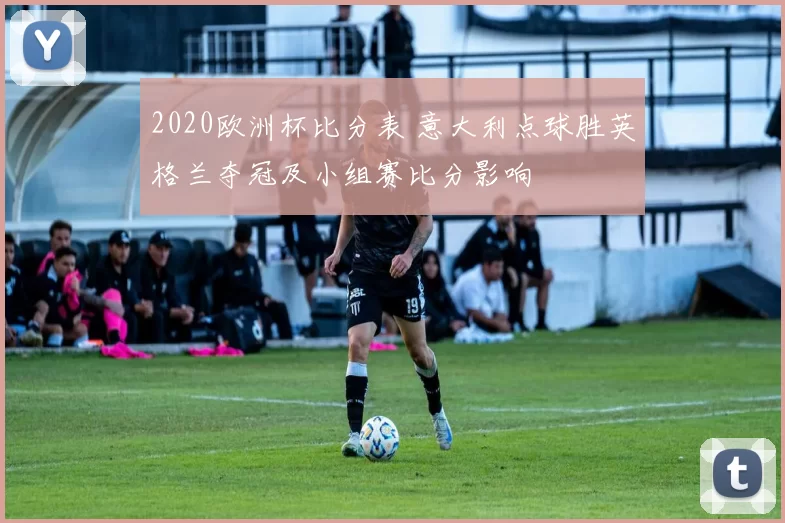 2020欧洲杯比分表 意大利点球胜英格兰夺冠及小组赛比分影响