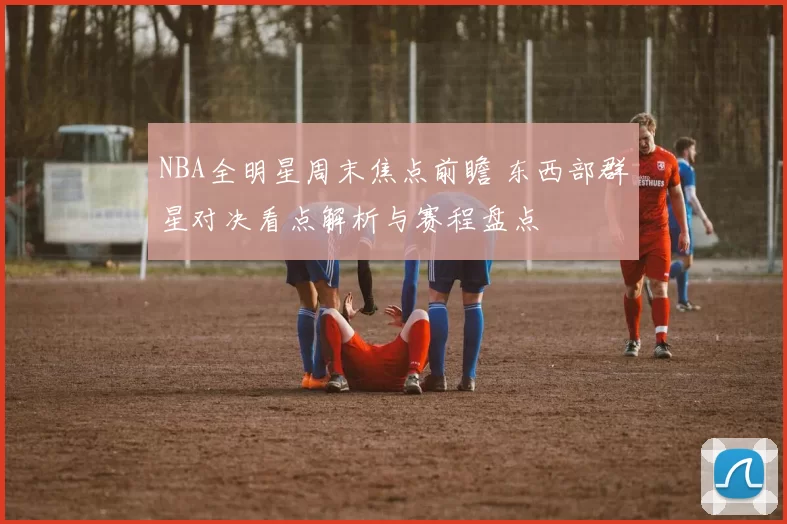 NBA全明星周末焦点前瞻 东西部群星对决看点解析与赛程盘点