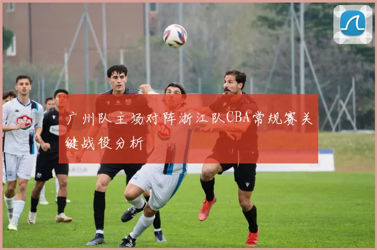 广州队主场对阵浙江队CBA常规赛关键战役分析