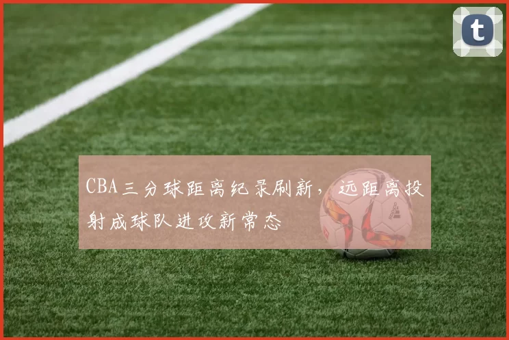 CBA三分球距离纪录刷新，远距离投射成球队进攻新常态