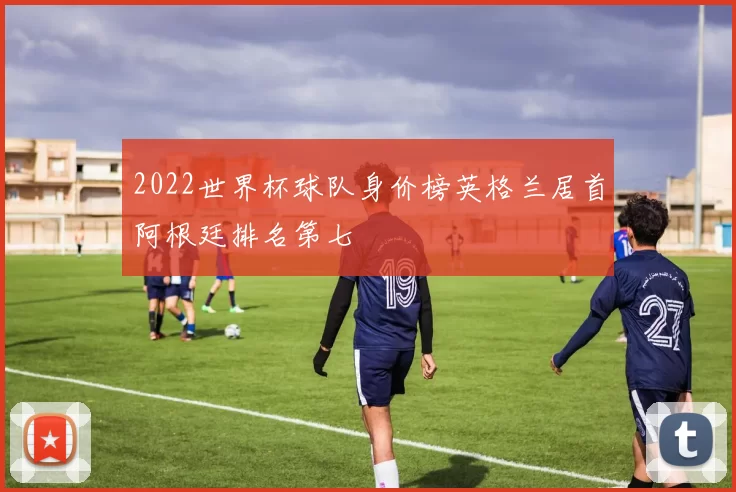 2022世界杯球队身价榜英格兰居首阿根廷排名第七