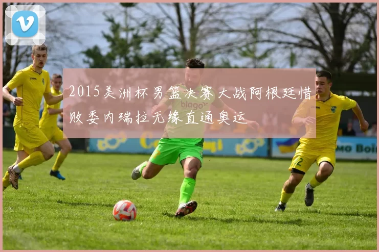 2015美洲杯男篮决赛大战阿根廷惜败委内瑞拉无缘直通奥运