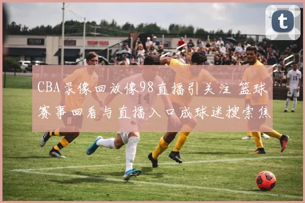 CBA录像回放像98直播引关注 篮球赛事回看与直播入口成球迷搜索焦点