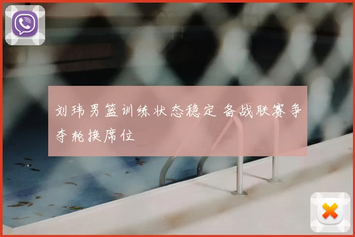 刘玮男篮训练状态稳定 备战联赛争夺轮换席位