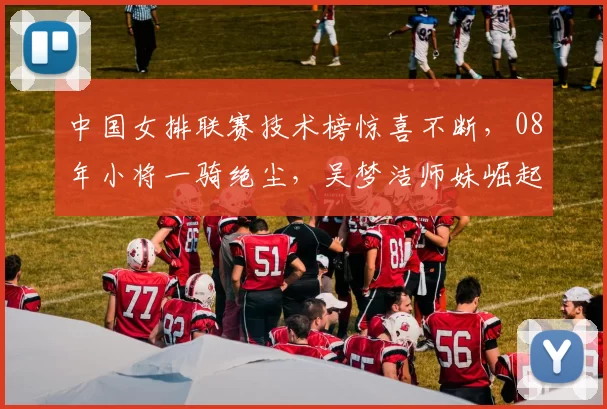 中国女排联赛技术榜惊喜不断，08年小将一骑绝尘，吴梦洁师妹崛起