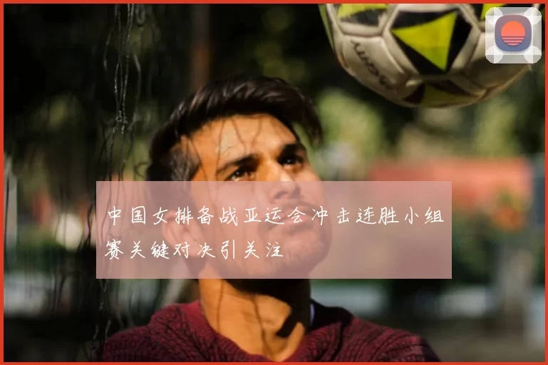 中国女排备战亚运会冲击连胜小组赛关键对决引关注