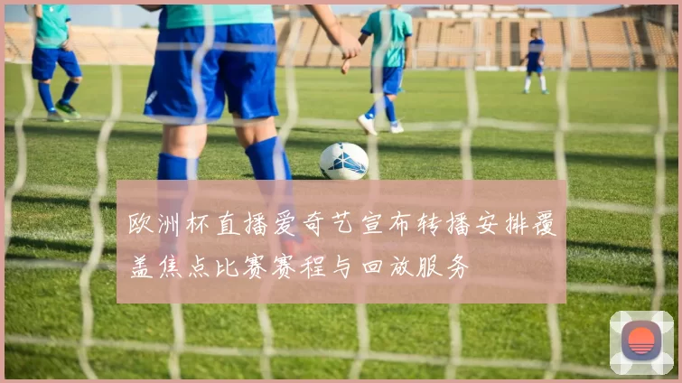 欧洲杯直播爱奇艺宣布转播安排覆盖焦点比赛赛程与回放服务